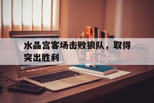 水晶宫客场击败狼队，取得突出胜利的简单介绍